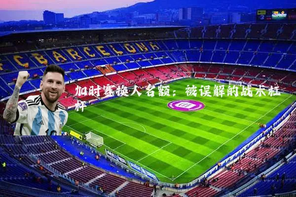 加时赛换人名额：被误解的战术杠杆
