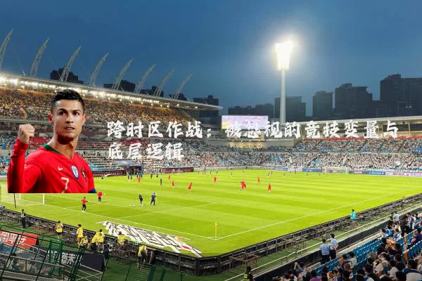 跨时区作战:被忽视的竞技变量与底层逻辑